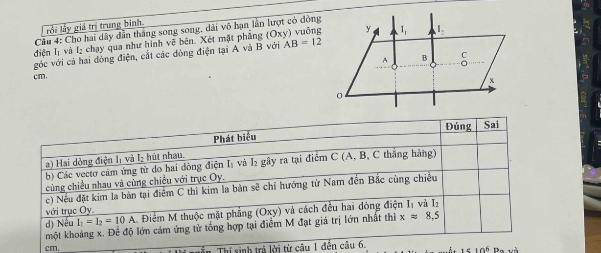 lồi lấy giá trị trung bình.
Cầu 4: Cho hai dây dẫn thăng song song, dài vô hạn lần lượt có dòng
điện I1 và I₂ chạy qua như hình vẽ bên. Xét mặt phẳng (Oxy) ) vuông
góc với cả hai dòng điện, cắt các dòng điện tại A và B với AB=12
cm. 
Đúng Sai
Phát biểu
a) Hai dòng điện I₁ và I₂ hút nhau.
b) Các vectơ cảm ứng từ do hai dòng điện I₁ và I₂ gây ra tại điểm C (A, B, C thắng hàng)
cùng chiều nhau và cùng chiều với trục Oy.
c) Nếu đặt kim la bàn tại điểm C thì kim la bàn sẽ chỉ hướng từ Nam đến Bắc cùng chiều
với trục Oy.
d) Nếu I_1=I_2=10A. Điểm M thuộc mặt phẳng (Oxy) và cách đều hai dòng điện I1 và I l_2
một khoảng x. Để độ lớn cảm ứng từ tổng hợp tại điểm M đạt giá trị lớn nhất thì xapprox 8,5
in Thí sinh trả lời từ câu 1 đến câu 6.
cm. 10^6 Pa và