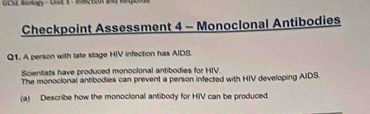 GCSE Biology - Unit 3 - Infection and Response 
Checkpoint Assessment 4 - Monoclonal Antibodies 
Q1. A person with late stage HIV infection has AIDS. 
Scientists have produced monocional antibodies for HIV 
The monocional antibodies can prevent a person infected with HIV developing AIDS. 
(a) Describe how the monocional antibody for HIV can be produced