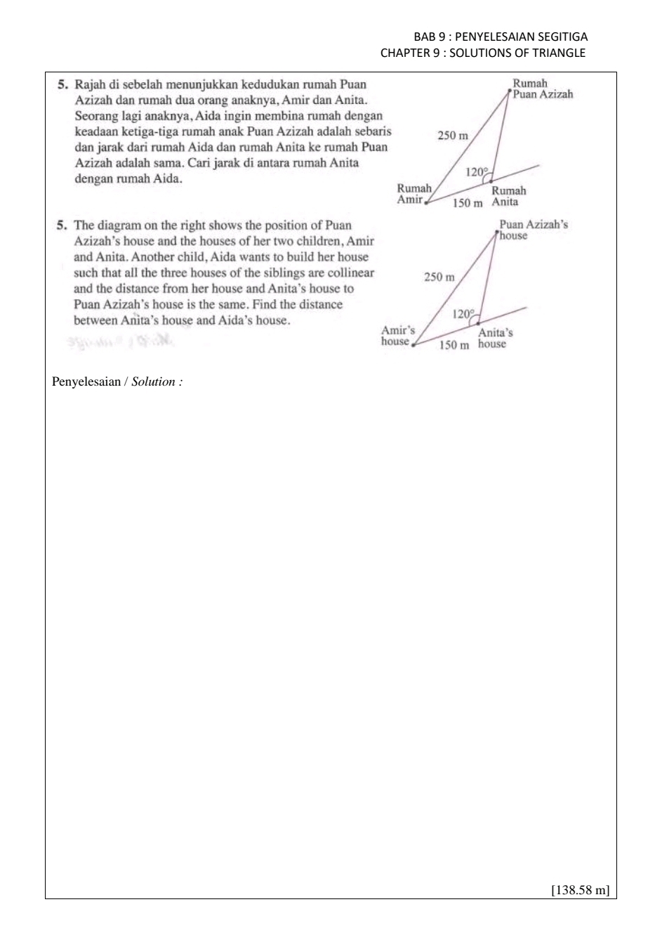 BAB 9 : PENYELESAIAN SEGITIGA
CHAPTER 9 : SOLUTIONS OF TRIANGLE
5. Rajah di sebelah menunjukkan kedudukan rumah Puan
Azizah dan rumah dua orang anaknya, Amir dan Anita.
Seorang lagi anaknya, Aida ingin membina rumah dengan
keadaan ketiga-tiga rumah anak Puan Azizah adalah sebaris
dan jarak dari rumah Aida dan rumah Anita ke rumah Puan
Azizah adalah sama. Cari jarak di antara rumah Anita
dengan rumah Aida.
5. The diagram on the right shows the position of Puan
Azizah’s house and the houses of her two children, Amir
and Anita. Another child, Aida wants to build her house
such that all the three houses of the siblings are collinear
and the distance from her house and Anita’s house to
Puan Azizah’s house is the same. Find the distance
between Anita’s house and Aida’s house.
Penyelesaian / Solution :
[138.58 m]