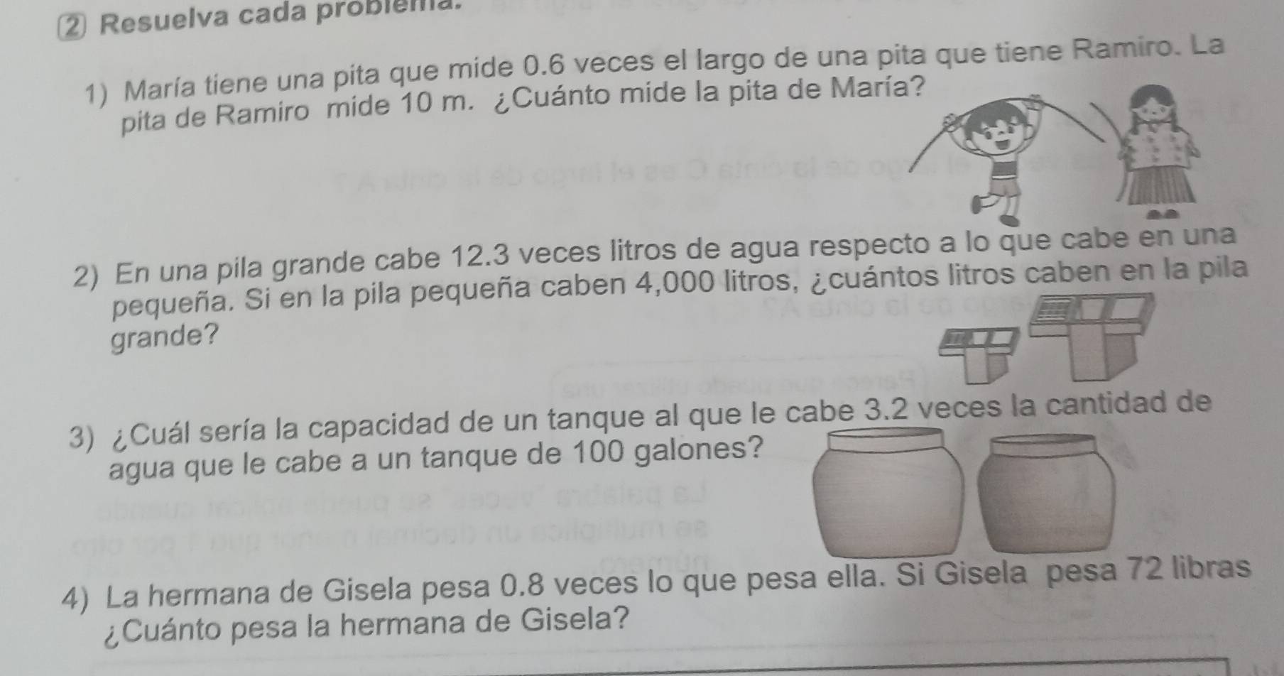 ② Resuelva cada probiema. 
1) María tiene una pita que mide 0.6 veces el largo de una pita que tiene Ramiro. La 
pita de Ramiro mide 10 m. ¿Cuánto mide la pita de M
2) En una pila grande cabe 12.3 veces litros de agua respecto a lo que cabe en una 
pequeña. Si en la pila pequeña caben 4,000 litros, ¿cuántos litros caben en la pila 
grande? 
3) ¿Cuál sería la capacidad de un tanque al que le cabe 3.2 veces la cantidad de 
agua que le cabe a un tanque de 100 galones? 
4) La hermana de Gisela pesa 0.8 veces lo que pesa ella. Si Gisela pesa 72 libras 
¿Cuánto pesa la hermana de Gisela?