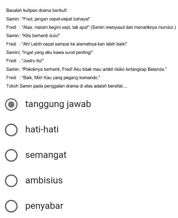 Bacalah kutipan drama berikut!
Samin : “Fred, jangan cepat-cepat bahaya!”
Fredi : “Alaa, malam begini sepi, tak apa!” (Samin menyusul dan menariknya mundur.)
Samin : “Kita berhenti dulu!”
Fredi : “Ah! Lebih cepat sampai ke alamatnya kan lebih baik!”
Samin|: “Ingat yang aku bawa surat penting!”
Fredi :“Justru itu!”
Samin : “Pokoknya berhenti, Fred! Aku tidak mau ambil risiko tertangkap Belanda.”
Fredi : “Baik, Min! Kau yang pegang komando.”
Tokoh Samin pada penggalan drama di atas adalah bersifat....
tanggung jawab
hati-hati
semangat
ambisius
penyabar