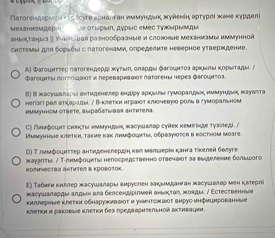 Πатогендермеη Κуресуге арналган иммундьκ жγйеніη артγрлί жене Κурделί
Механизмдерін ре отыίрыίη, дγрыΙс емес ΤγжыΙрымдыι
аныктаныз ∥ Учитыевая разнообразные и сложные механизмы иммунной
системыΙ для борьбыι с патогенами, определите неверное утверждение.
А) Φагоцитτер πатогендердί жутыη, оларды фагоцитоз аркыль κорыιтады. /
Фагоциты поглошают и леревариваюот патогены через фагоцитоз.
В) В жасушаларыι антиденелер ендίру аркьль гуморалдьк иммундьк жауапта
негізгі рел аткарады. / Вуклетки играют клюочевуюо роль в гуморальном
иммунном ответе, вырабатыιвая антитела.
С) Лимфоцит сиякть иммундьк жасушалар суйек кемігінде тγзίледі. /
Иммунные клетки, такие как лимфоциты, образуюотся в костном мозге.
Τ) Τ лимфοциттер антиденелердіη κθл мθлшерін канга тίкелей бθлуге
жауаηтьі. / Т-лимфоциты непосредственно отвечают за выделение большого
количества антител в кровоток
Ε) Табири киллер жасушаларь вируслен закьмданган жасушалар мен катерлі
жасушалардые алдьн ала белсендірілмей аньктаπ, жояды. / Εстественные
киллерные клетки обнаруживают и уничтожают вирус-инфицированные
клетки и раковые клетки без предварительной активации.