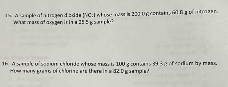 A sample of nitrogen dioxide (NO_2) whose mass is 200.0 g contains 60.8 g of nitrogen. 
What mass of oxygen is in a 25.5 g sample? 
16. A sample of sodium chloride whose mass is 100 g contains 39.3 g of sodium by mass. 
How many grams of chlorine are there in a 82.0 g sample?