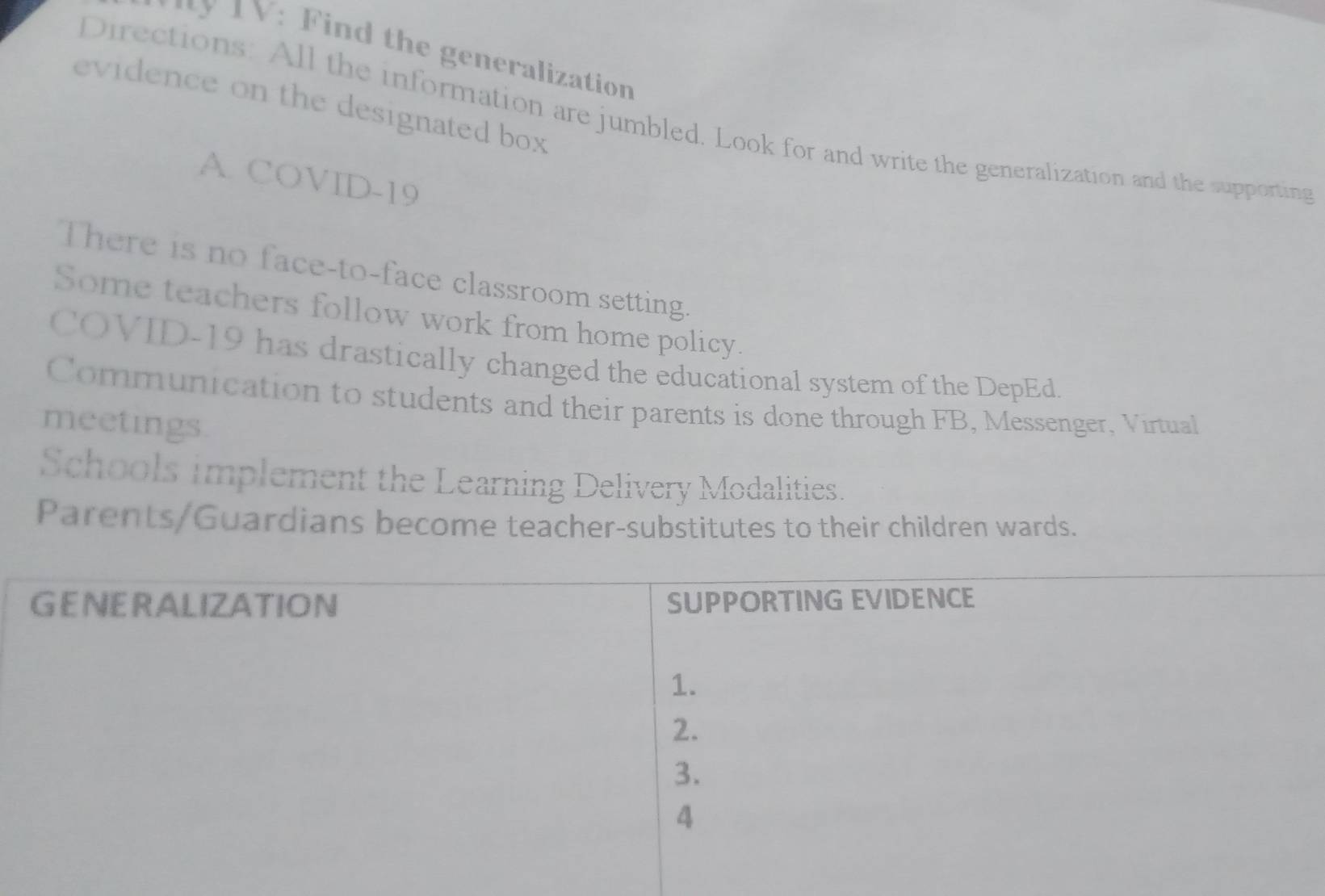 1V: Find the generalization
evidence on the designated box 
Directions: All the information are jumbled. Look for and write the generalization and the supporting
A. COVID-19
There is no face-to-face classroom setting.
Some teachers follow work from home policy.
COVID-19 has drastically changed the educational system of the DepEd
Communication to students and their parents is done through FB, Messenger, Virtual
meetings.
Schools implement the Learning Delivery Modalities.
Parents/Guardians become teacher-substitutes to their children wards.