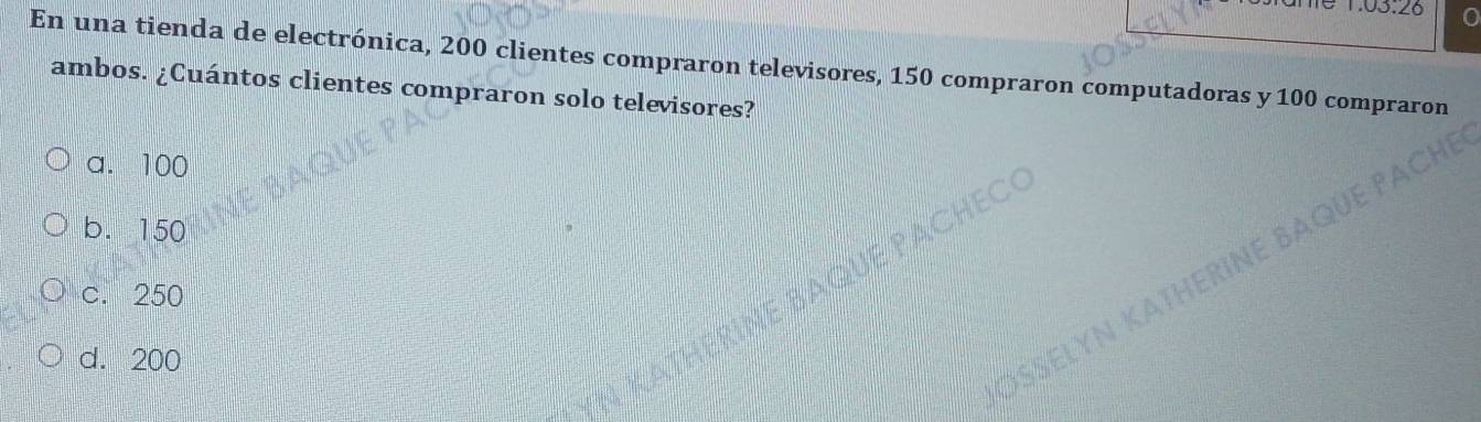 En una tienda de electrónica, 200 clientes compraron televisores, 150 compraron computadoras y 100 compraron
ambos. ¿Cuántos clientes compraron solo televisores?
a. 100
b. 150
c. 250
d. 200