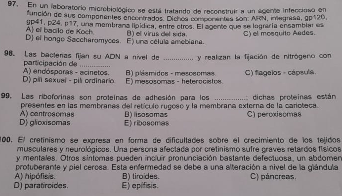 En un laboratorio microbiológico se está tratando de reconstruir a un agente infeccioso en
función de sus componentes encontrados. Dichos componentes son: ARN, integrasa, gp120,
gp41, p24, p17, una membrana lipídica, entre otros. El agente que se lograría ensamblar es
A) el bacilo de Koch. B) el virus del sida.
D) el hongo Saccharomyces. E) una célula amebiana. C) el mosquito Aedes.
98. Las bacterias fijan su ADN a nivel de _y realizan la fijación de nitrógeno con
participación de_
A) endósporas - acinetos. B) plásmidos - mesosomas. C) flagelos - cápsula.
D) pili sexual - pili ordinario. E) mesosomas - heterocistos.
99. Las riboforinas son proteínas de adhesión para los _; dichas proteínas están
presentes en las membranas del retículo rugoso y la membrana externa de la carioteca.
A) centrosomas B) lisosomas C) peroxisomas
D) glioxisomas E) ribosomas
100. El cretinismo se expresa en forma de dificultades sobre el crecimiento de los tejidos
musculares y neurológicos. Una persona afectada por cretinismo sufre graves retardos físicos
y mentales. Otros síntomas pueden incluir pronunciación bastante defectuosa, un abdomen
protuberante y piel cerosa. Esta enfermedad se debe a una alteración a nivel de la glándula
A) hipófisis. B) tiroides. C) páncreas.
D) paratiroides. E) epífisis.