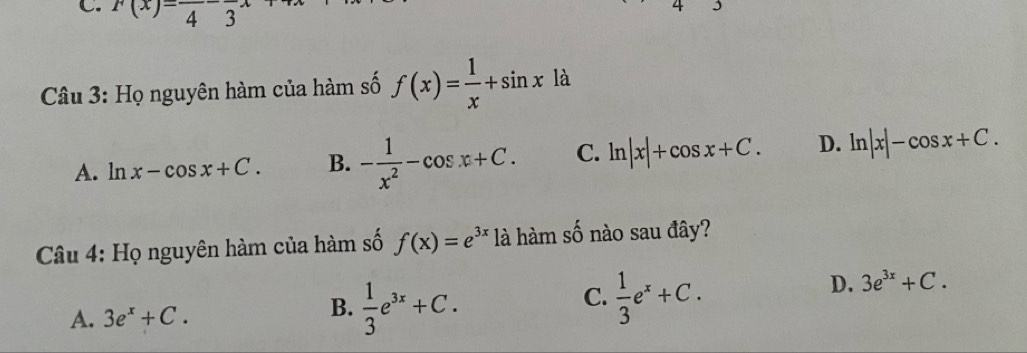 F(x)=frac 4-frac 3x
Câu 3: Họ nguyên hàm của hàm số f(x)= 1/x +sin x là
A. ln x-cos x+C. B. - 1/x^2 -cos x+C. C. ln |x|+cos x+C. D. ln |x|-cos x+C. 
* Câu 4: Họ nguyên hàm của hàm số f(x)=e^(3x) là hàm số nào sau đây?
B.
A. 3e^x+C.  1/3 e^(3x)+C.
C.  1/3 e^x+C.
D. 3e^(3x)+C.