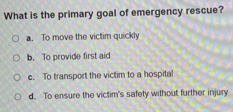 What is the primary goal of emergency rescue?
a. To move the victim quickly
b. To provide first aid
c. To transport the victim to a hospital
d. To ensure the victim's safety without further injury