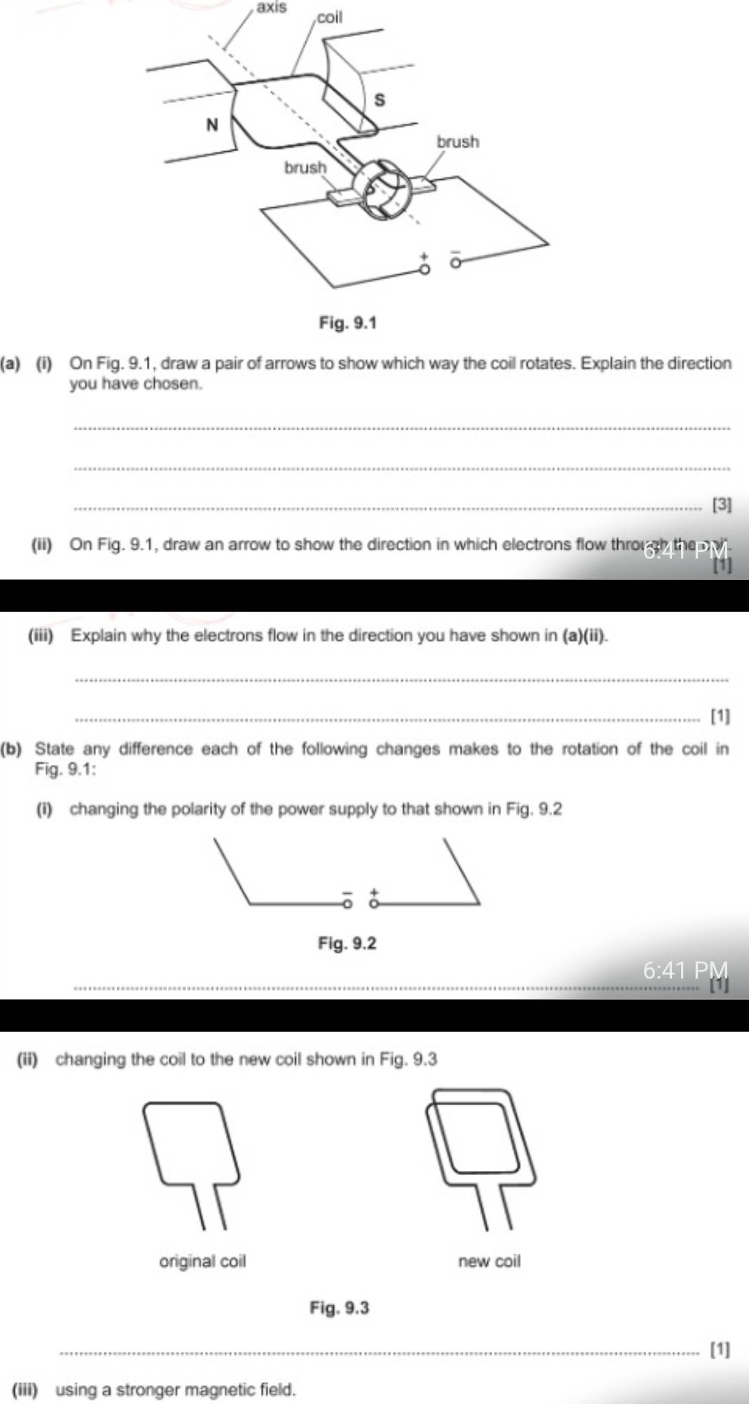 axis coil 
(a) (i) On Fig Explain the direction 
you have chosen. 
_ 
_ 
_[3] 
(ii) On Fig. 9.1, draw an arrow to show the direction in which electrons flow through the 
(iii) Explain why the electrons flow in the direction you have shown in (a)(ii). 
_ 
_[1] 
(b) State any difference each of the following changes makes to the rotation of the coil in 
Fig. 9.1: 
(i) changing the polarity of the power supply to that shown in Fig. 9.2 
Fig. 9.2 
_ 
6:41 PM 
(ii) changing the coil to the new coil shown in Fig. 9.3 
original coil new coil 
Fig. 9.3 
_ 
__ 
[1] 
(iii) using a stronger magnetic field.