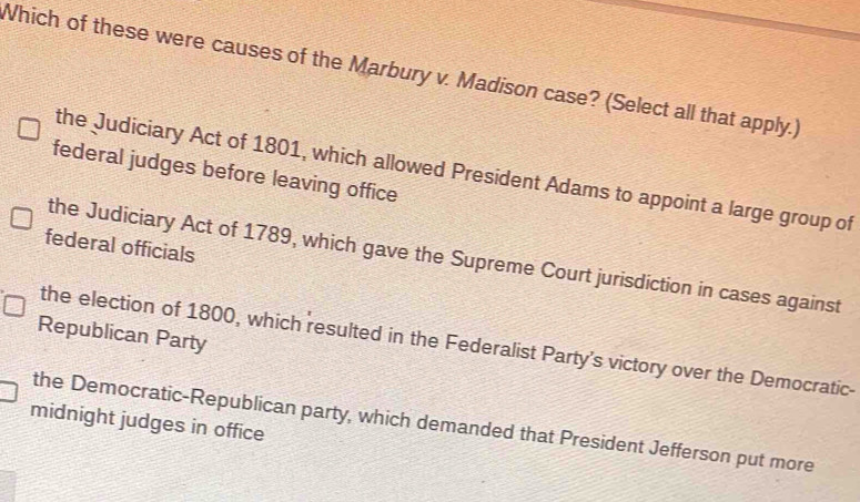 Which of these were causes of the Marbury v. Madison case? (Select all that apply.)
the Judiciary Act of 1801, which allowed President Adams to appoint a large group of
federal judges before leaving office
federal officials
the Judiciary Act of 1789, which gave the Supreme Court jurisdiction in cases against
Republican Party
the election of 1800, which resulted in the Federalist Party's victory over the Democratic-
midnight judges in office the Democratic-Republican party, which demanded that President Jefferson put more