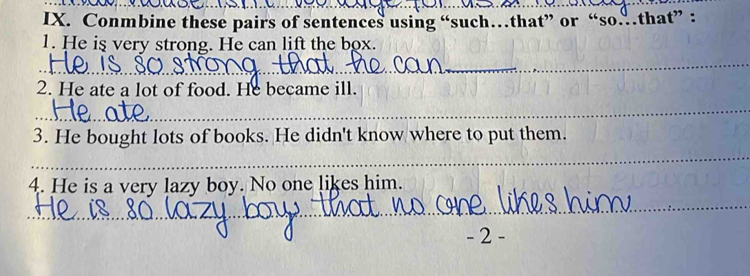 Conmbine these pairs of sentences using “such…that” or “so…that” : 
1. He is very strong. He can lift the box. 
_ 
2. He ate a lot of food. He became ill. 
_ 
_ 
3. He bought lots of books. He didn't know where to put them. 
_ 
4. He is a very lazy boy. No one likes him. 
_ 
- 2 -