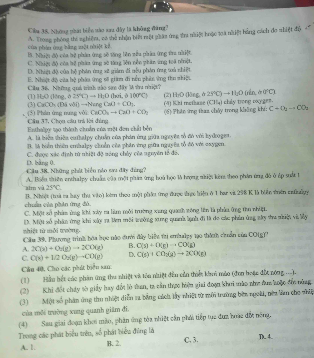 '
Câu 35. Những phát biểu nào sau đây là không đúng?
A. Trong phòng thí nghiệm, có thể nhận biết một phản ứng thu nhiệt hoặc toả nhiệt bằng cách đo nhiệt độ
của phản ứng bằng một nhiệt kế.
B. Nhiệt độ của hệ phản ứng sẽ tăng lên nếu phản ứng thu nhiệt.
C. Nhiệt độ của hệ phản ứng sẽ tăng lên nếu phản ứng toả nhiệt.
D. Nhiệt độ của hệ phản ứng sẽ giảm đi nếu phản ứng toả nhiệt.
E. Nhiệt độ của hệ phản ứng sẽ giảm đi nếu phản ứng thu nhiệt.
Câu 36. Những quá trình nào sau đây là thu nhiệt?
(1) H :O (lỏng, ở 25°C)to H_2O a cm , ở 100°C) (2) H_2O (lỏng, ở 25°C)to H_2O (rắn, ở 0°C).
(3) CaCO_3 (Ddvoi)to NungCaO+CO_2. (4) Khí methane (CH₄) cháy trong oxygen.
(5) Phản ứng nung vôi: CaCO_3to CaO+CO_2 (6) Phản ứng than cháy trong không khí: C+O_2to CO_2
Câu 37, Chọn câu trả lời đúng.
Enthalpy tạo thành chuẩn của một đơn chất bền
A. là biển thiên enthalpy chuẩn của phản ứng giữa nguyên tố đó với hydrogen.
B. là biển thiên enthalpy chuẩn của phản ứng giữa nguyên tố đó với oxygen.
C. được xác định từ nhiệt độ nóng chảy của nguyên tố đó.
D. bằng 0.
Câu 38. Những phát biểu nào sau đây đúng?
A. Biển thiên enthalpy chuẩn của một phản ứng hoá học là lượng nhiệt kèm theo phản ứng đó ở áp suất 1
atm và 25°C.
B. Nhiệt (toà ra hay thu vào) kèm theo một phản ứng được thực hiện ở 1 bar và 298 K là biến thiên enthalpy
chuẩn của phản ứng đó.
C. Một số phản ứng khi xảy ra làm môi trường xung quanh nóng lên là phản ứng thu nhiệt.
D. Một số phản ứng khi xảy ra làm môi trường xung quanh lạnh đi là do các phản ứng này thu nhiệt và lấy
nhiệt từ môi trường.
Câu 39. Phương trình hóa học nào dưới đây biểu thị enthalpy tạo thành chuẩn của CO(g)
A. 2C(s)+O_2(g)to 2CO(g) B. C(s)+O(g)to CO(g)
C. C(s)+1/2O_2(g)to CO(g) D. C(s)+CO_2(g)to 2CO(g)
Câu 40. Cho các phát biểu sau:
(1) Hầu hết các phản ứng thu nhiệt và tỏa nhiệt đều cần thiết khơi mào (đun hoặc đốt nóng ...).
(2) Khi đốt cháy tờ giấy hay đốt lò than, ta cần thực hiện giai đoạn khơi mào như đun hoặc đốt nóng.
(3) Một số phản ứng thu nhiệt diễn ra bằng cách lấy nhiệt từ môi trường bên ngoài, nên làm cho nhiệ
của môi trường xung quanh giảm đi.
(4) Sau giai đoạn khơi mào, phản ứng tỏa nhiệt cần phải tiếp tục đun hoặc đốt nóng.
Trong các phát biều trên, số phát biểu đúng là
D. 4.
A. 1. B. 2.
C. 3.