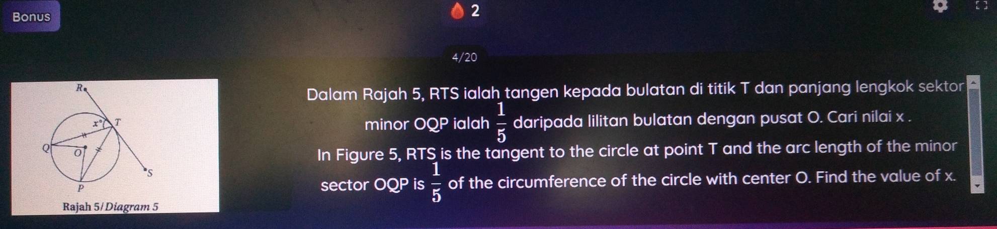 Bonus 
2 
4/20 
Dalam Rajah 5, RTS ialah tangen kepada bulatan di titik T dan panjang lengkok sektor 
minor OQP ialah  1/5  daripada lilitan bulatan dengan pusat O. Cari nilai x. 
In Figure 5, RTS is the tangent to the circle at point T and the arc length of the minor 
sector OQP is  1/5  of the circumference of the circle with center O. Find the value of x. 
Rajah 5/ Diagram 5