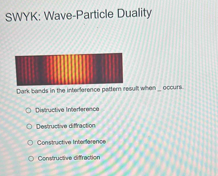 SWYK: Wave-Particle Duality
Dark bands in the interference pattern result when_ occurs.
Distructive Interference
Destructive diffraction
Constructive Interference
Constructive diffraction