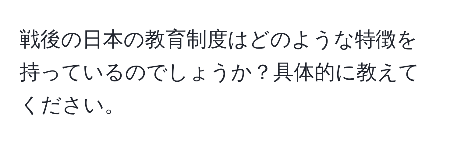 戦後の日本の教育制度はどのような特徴を持っているのでしょうか？具体的に教えてください。