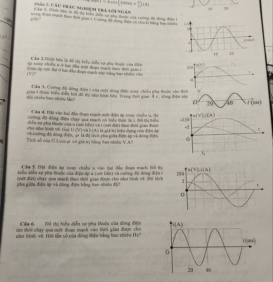 1=6cos (100π t+ π /3 )(A)
Phần 3. CầU TRÁC NGHIệM TRẬ Lời Ngắn
Câu 1. Hình bên là đồ thị biểu diễn sự phụ thuộc của cường độ dòng điện i
trong đoạn mạch theo thời gian t. Cường độ dòng điện có chu kỉ bằng bao nhiêu 
' (1ộ4 giây?
Câu 2.Hình bên là đồ thị biểu diễn sự phụ thuộc của điện
áp xoay chiều u ở hai đầu một đoạn mạch theo thời gian t. 
Điện áp cực đại ở hai đầu đoạn mạch này bằng bao nhiêu vôn
(V)?
Cầu 3. Cường độ dòng điện i của một dòng điện xoay chiều phụ thuộc vào th
gian t được biểu diễn bởi đồ thị như hình bên. Trong thời gian 4 s , dòng điện nà
đổi chiều bao nhiêu lần?
Câu 4. Đặt vào hai đầu đoạn mạch một điện áp xoay chiều u, thì
cường độ dòng điện chạy qua mạch có biểu thức là i. Đồ thị biểu 
diễn sự phụ thuộc của u (nét liên) và i (nét đứt) theo thời gian được 
cho như hình vẽ. Gọi U (V) và I (A) là giá trị hiệu dụng của điện áp
và cường độ dòng điện, ∅ là độ lệch pha giữa điện áp và dòng điện.
Tích số của U.I.cosφ có giá trị bằng bao nhiêu V.A?
Câu 5. Đặt điện áp xoay chiều u vào hai đầu đoạn mạch. Đồ thị
biểu diễn sự phụ thuộc của điện áp u (nét liền) và cường độ dòng điện i 
(nét đứt) chạy qua mạch theo thời gian được cho như hình vẽ. Độ lệch
pha giữa điện áp và dòng điện bằng bao nhiêu độ?
Câu 6. Đồ thị biểu diễn sự phụ thuộc của dòng điện 
tức thời chạy qua một đoạn mạch vào thời gian được cho
như hình vẽ. Hỏi tần số của dòng điện bằng bao nhiêu Hz?