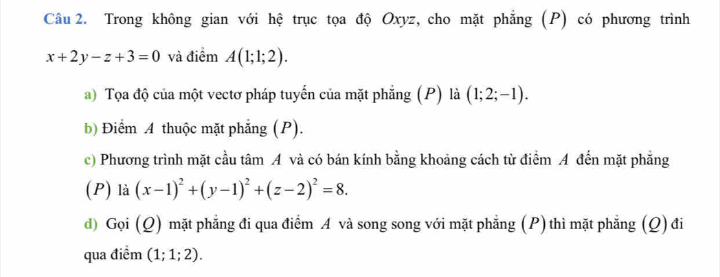 Trong không gian với hệ trục tọa độ Oxyz, cho mặt phẳng (P) có phương trình
x+2y-z+3=0 và điểm A(1;1;2). 
a) Tọa độ của một vectơ pháp tuyến của mặt phẳng (P) là (1;2;-1). 
b) Điểm A thuộc mặt phẳng (P). 
c) Phương trình mặt cầu tâm A và có bán kính bằng khoảng cách từ điểm A đến mặt phẳng 
(P) là (x-1)^2+(y-1)^2+(z-2)^2=8. 
d) Gọi (Q) mặt phẳng đi qua điểm A và song song với mặt phẳng (P) thì mặt phẳng (Q) đi 
qua điểm (1;1;2).