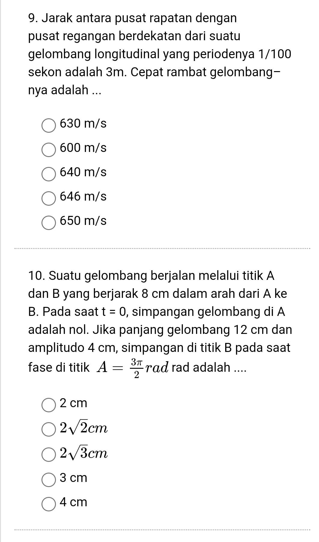 Jarak antara pusat rapatan dengan
pusat regangan berdekatan dari suatu
gelombang longitudinal yang periodenya 1/100
sekon adalah 3m. Cepat rambat gelombang-
nya adalah ...
630 m/s
600 m/s
640 m/s
646 m/s
650 m/s
10. Suatu gelombang berjalan melalui titik A
dan B yang berjarak 8 cm dalam arah dari A ke
B. Pada saat t=0 , simpangan gelombang di A
adalah nol. Jika panjang gelombang 12 cm dan
amplitudo 4 cm, simpangan di titik B pada saat
fase di titik A= 3π /2 rad rad adalah ....
2 cm
2sqrt(2)cm
2sqrt(3)cm
3 cm
4 cm