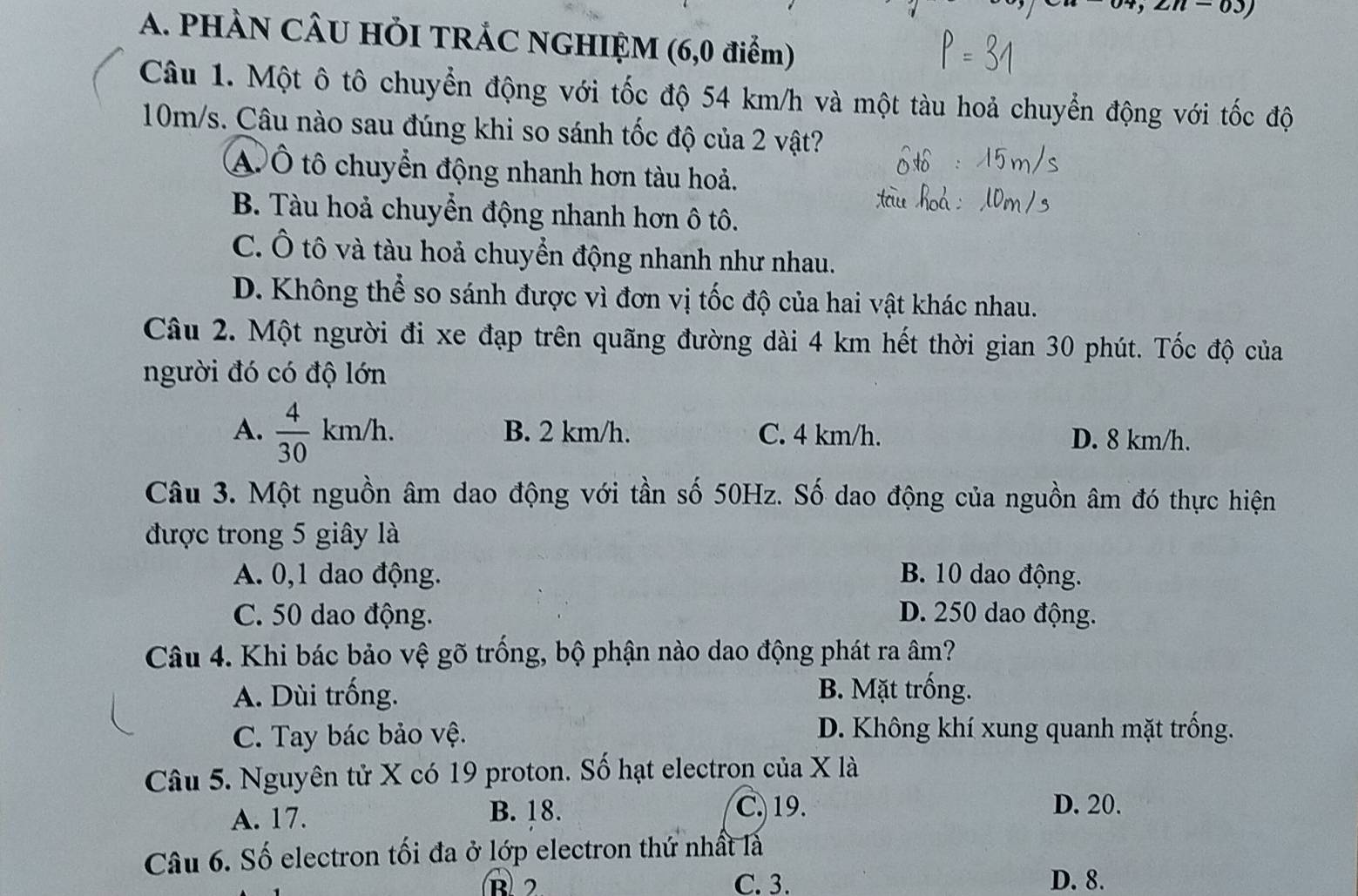 m-03) 
A. PHÀN CÂU HÕI TRÁC NGHIỆM (6,0 điểm)
Câu 1. Một ô tô chuyển động với tốc độ 54 km/h và một tàu hoả chuyển động với tốc độ
10m/s. Câu nào sau đúng khi so sánh tốc độ của 2 vật?
AÔ tô chuyển động nhanh hơn tàu hoả.
B. Tàu hoả chuyển động nhanh hơn ô tô.
C. Ô tô và tàu hoả chuyển động nhanh như nhau.
D. Không thể so sánh được vì đơn vị tốc độ của hai vật khác nhau.
Câu 2. Một người đi xe đạp trên quãng đường dài 4 km hết thời gian 30 phút. Tốc độ của
người đó có độ lớn
A.  4/30 km/h. B. 2 km/h. C. 4 km/h. D. 8 km/h.
Câu 3. Một nguồn âm dao động với tần số 50Hz. Số dao động của nguồn âm đó thực hiện
được trong 5 giây là
A. 0, 1 dao động. B. 10 dao động.
C. 50 dao động. D. 250 dao động.
Câu 4. Khi bác bảo vệ gõ trồng, bộ phận nào dao động phát ra âm?
A. Dùi trống. B. Mặt trống.
C. Tay bác bảo vệ. D. Không khí xung quanh mặt trống.
Câu 5. Nguyên tử X có 19 proton. Số hạt electron của X là
A. 17. B. 18. C. 19. D. 20.
Câu 6. Số electron tối đa ở lớp electron thứ nhất là
B 2 C. 3. D. 8.