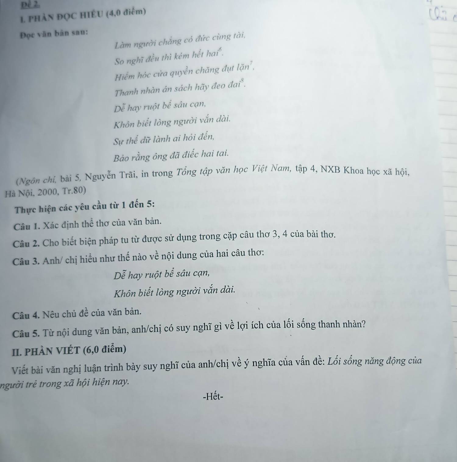 Đê 2. 
1. PHÀN ĐQC HIÊU (4,0 điểm) 
Đọc văn bàn sau: 
Làm người chẳng có đức cùng tài, 
So nghĩ đều thì kém hết hai . 
Hiểm hóc cửa quyền chăng đụt lặn', 
Thanh nhàn án sách hãy đeo đai . 
Dễ hay ruột bể sâu cạn, 
Khôn biết lòng người vắn dài. 
Sự thế dữ lành ai hỏi đến, 
Bảo rằng ông đã điếc hai tai. 
(Ngôn chí, bài 5, Nguyễn Trãi, in trong Tổng tập văn học Việt Nam, tập 4, NXB Khoa học xã hội, 
Hà Nội, 2000, Tr. 80) 
Thực hiện các yêu cầu từ 1 đến 5 : 
Câu 1. Xác định thể thơ của văn bản. 
Câu 2. Cho biết biện pháp tu từ được sử dụng trong cặp câu thơ 3, 4 của bài thơ. 
Câu 3. Anh/ chị hiều như thế nào về nội dung của hai câu thơ: 
Dễ hay ruột bể sâu cạn, 
Khôn biết lòng người vắn dài. 
Câu 4. Nêu chủ đề của văn bản. 
Câu 5. Từ nội dung văn bản, anh/chị có suy nghĩ gì về lợi ích của lối sống thanh nhàn? 
II. PHÀN VIÉT (6, 0 điểm) 
Viết bài văn nghị luận trình bày suy nghĩ của anh/chị về ý nghĩa của vấn đề: Lối sống năng động của 
người trẻ trong xã hội hiện nay. 
-Hết-