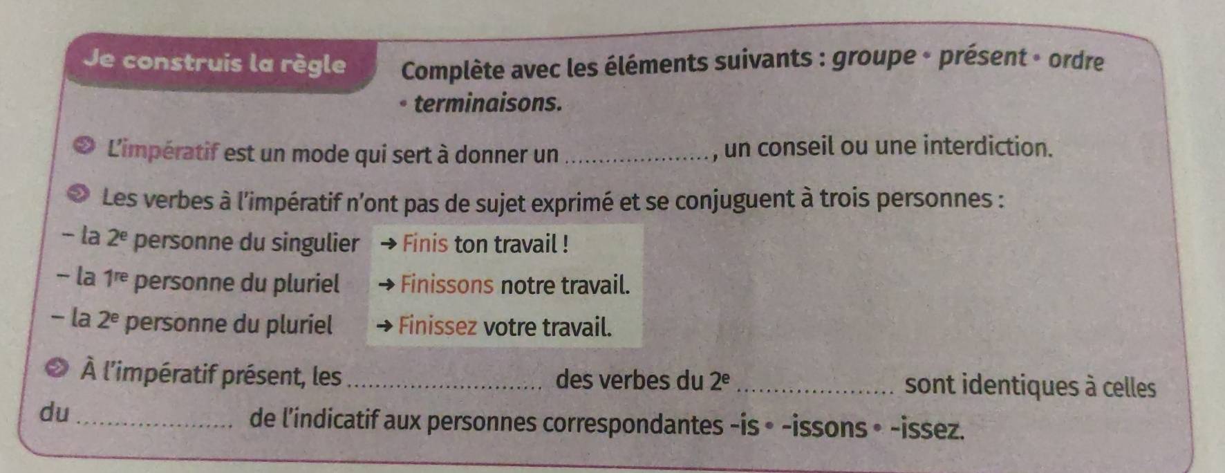 Je construis la règle Complète avec les éléments suivants : groupe - présent - ordre
terminaisons.
L'impératif est un mode qui sert à donner un _, un conseil ou une interdiction.
Les verbes à l'impératif n'ont pas de sujet exprimé et se conjuguent à trois personnes :
- la 2^e personne du singulier Finis ton travail !
− la 1^(re) personne du pluriel Finissons notre travail.
la 2^e personne du pluriel Finissez votre travail.
À l'impératif présent, les _des verbes du 2^e _sont identiques à celles 
du_
de l'indicatif aux personnes correspondantes -is • -issons • -issez.