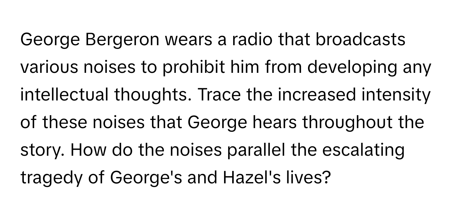 George Bergeron wears a radio that broadcasts various noises to prohibit him from developing any intellectual thoughts. Trace the increased intensity of these noises that George hears throughout the story. How do the noises parallel the escalating tragedy of George's and Hazel's lives?