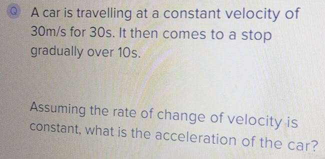 car is travelling at a constant velocity of
30m/s for 30s. It then comes to a stop 
gradually over 10s. 
Assuming the rate of change of velocity is 
constant, what is the acceleration of the car?