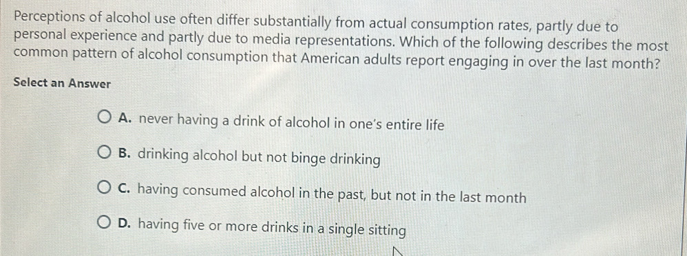 Perceptions of alcohol use often differ substantially from actual consumption rates, partly due to
personal experience and partly due to media representations. Which of the following describes the most
common pattern of alcohol consumption that American adults report engaging in over the last month?
Select an Answer
A. never having a drink of alcohol in one’s entire life
B. drinking alcohol but not binge drinking
C. having consumed alcohol in the past, but not in the last month
D. having five or more drinks in a single sitting