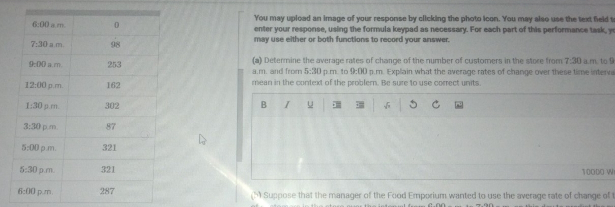 You may upload an image of your response by clicking the photo icon. You may also use the text field t
enter your response, using the formula keypad as necessary. For each part of this performance task, y
may use either or both functions to record your answer.
(a) Determine the average rates of change of the number of customers in the store from 7:30 a.m. to 9
a.m. and from 5:30 p.m. to 9:00 p.m. Explain what the average rates of change over these time interva
mean in the context of the problem. Be sure to use correct units.
B I u
10000 W
(h) Suppose that the manager of the Food Emporium wanted to use the average rate of change of