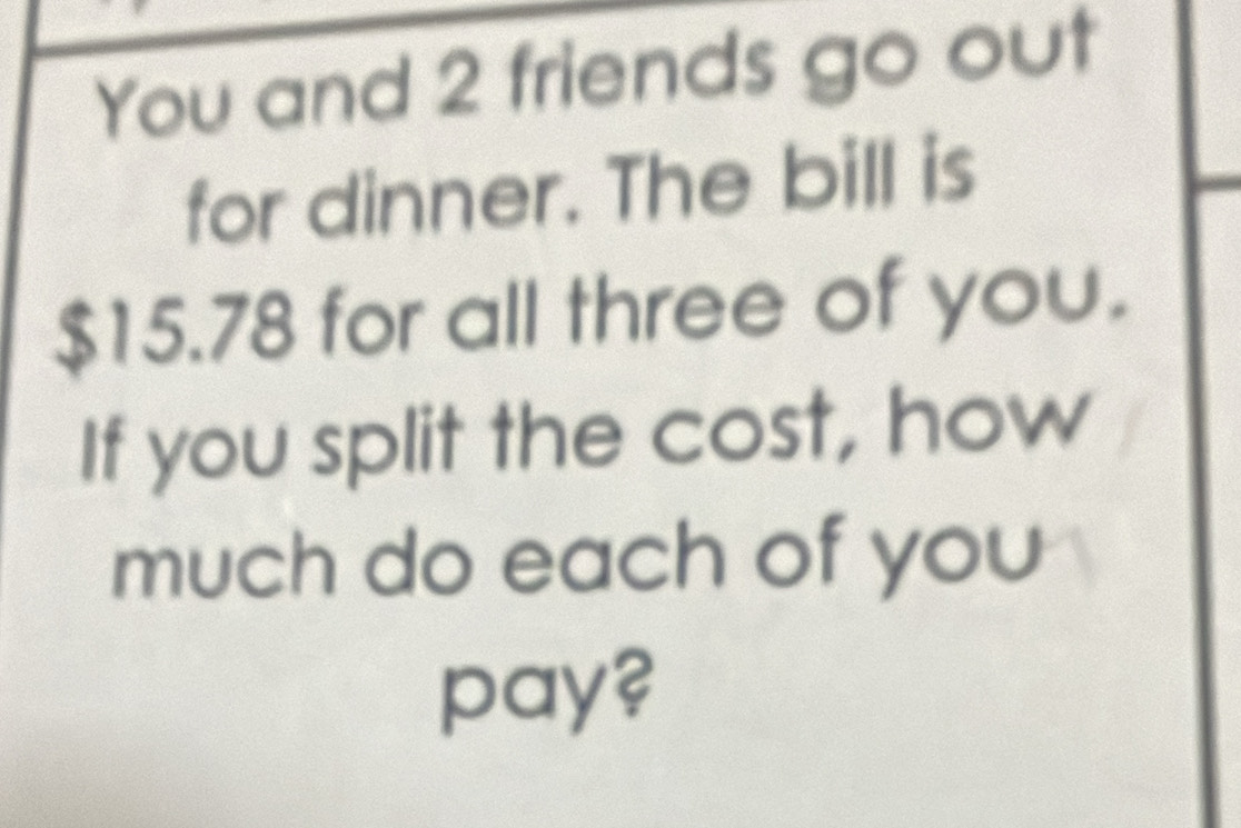 You and 2 friends go out 
for dinner. The bill is
$15.78 for all three of you. 
If you split the cost, how 
much do each of you 
pay?