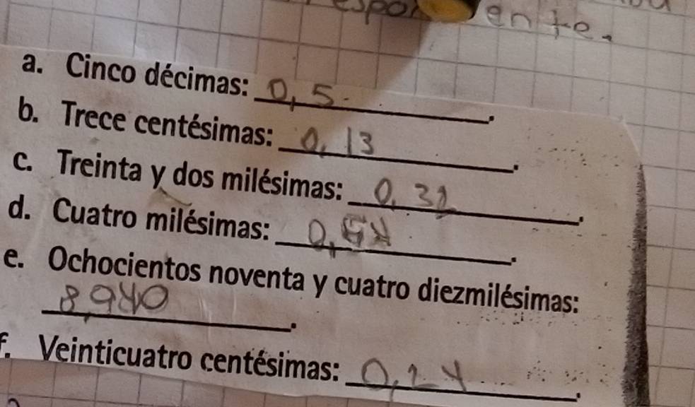 Cinco décimas: 
_ 
b. Trece centésimas: 
c. Treinta y dos milésimas: 
d. Cuatro milésimas:_ 
' 
_ 
_ 
e. Ochocientos noventa y cuatro diezmilésimas: 
. 
_ 
f Veinticuatro centésimas: