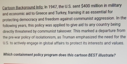 Cartoon Background Info; In 1947, the U.S. sent $400 million in military 
and economic aid to Greece and Turkey, framing it as essential for 
protecting democracy and freedom against communist aggression. In the 
following years, this policy was applied to give aid to any country being 
directly threatened by communist takeover. This marked a departure from 
the pre-war policy of isolationism, as Truman emphasized the need for the 
U.S. to actively engage in global affairs to protect its interests and values. 
Which containment policy program does this cartoon BEST illustrate?