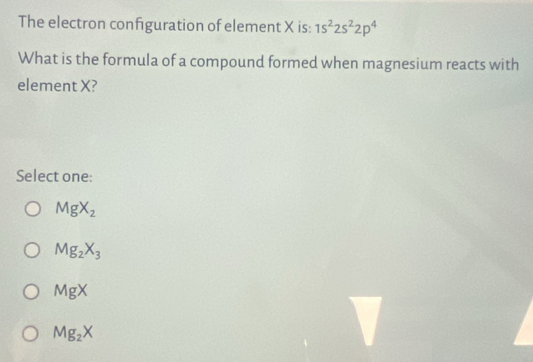 The electron configuration of element X is: 1s^22s^22p^4
What is the formula of a compound formed when magnesium reacts with
element X?
Select one:
MgX_2
Mg_2X_3
MgX
Mg_2X