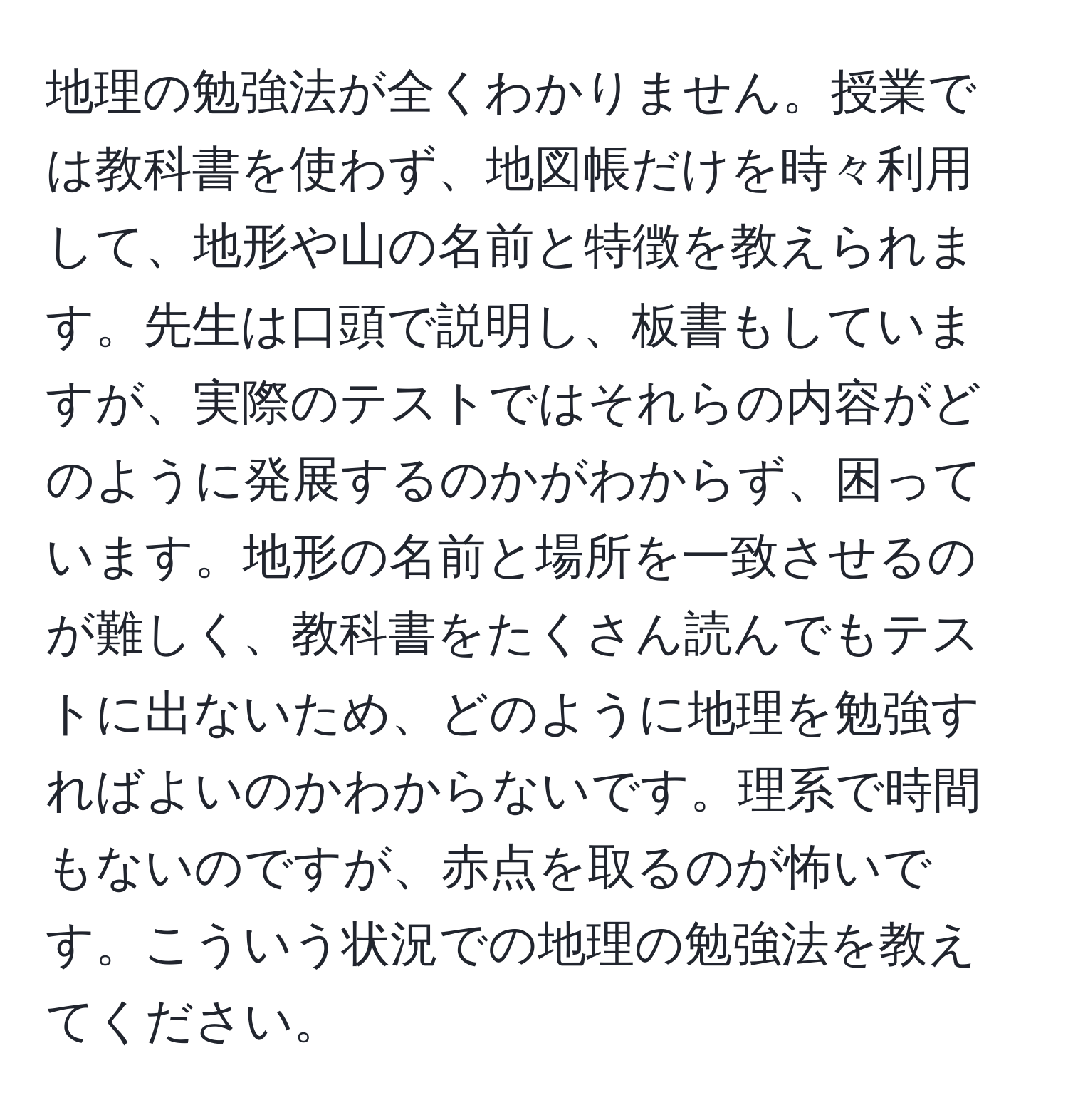 地理の勉強法が全くわかりません。授業では教科書を使わず、地図帳だけを時々利用して、地形や山の名前と特徴を教えられます。先生は口頭で説明し、板書もしていますが、実際のテストではそれらの内容がどのように発展するのかがわからず、困っています。地形の名前と場所を一致させるのが難しく、教科書をたくさん読んでもテストに出ないため、どのように地理を勉強すればよいのかわからないです。理系で時間もないのですが、赤点を取るのが怖いです。こういう状況での地理の勉強法を教えてください。