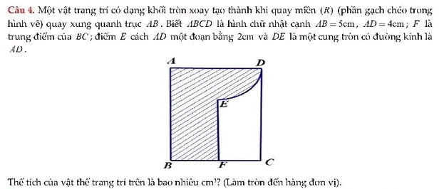 Một vật trang trí có dạng khối tròn xoay tạo thành khi quay miền (R) (phần gạch chéo trong 
hình về) quay xung quanh trục AB. Biết ABCD là hình chữ nhật cạnh AB=5cm, AD=4cm; F là 
trung điểm của BC; điểm E cách AD một đoạn bằng 2cm và DE là một cung tròn có đường kính là
AD. 
Thể tích của vật thể trang trí trên là bao nhiều cm^3 *? (Làm tròn đến hàng đơn vị).