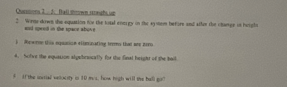 5: Ball thrown stright up 
2 Write down the equation for the total energy in the system before and after the change in height 
and speed in the space above 
3 Rewrne this equation eliminating terms that are zero 
4. Solve the equation algebraically for the final height of the ball 
5 If the initial velocity is 10 m/s, how high will the ball go?