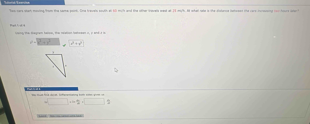 Tutorial Exercise
Two cars start moving from the same point. One travels south at 60 mi/h and the other travels west at 25 mi/h. At what rate is the distance between the cars increasing two hours later?
Part 1 of 4
Using the diagram below, the relation between x, y and z is
z^2=x^2+y^2 x^2+y^2
Part 2 of 4
We must find dz/dt. Differentiating both sides gives us
□ =2x dx/dt +□  dy/dt . 
Submit | | Skio (you cannot come back)