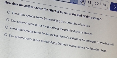 11 12 13
How does the author create the effect of terror at the end of the passage?
The author creates terror by describing the cowardice of Dantes.
The author creates terror by describing the painful death of Dantes.
The author creates terror by describing Dantes's actions as he attempts to free himself
The author creates terror by describing Dantes's feelings about his looming death.