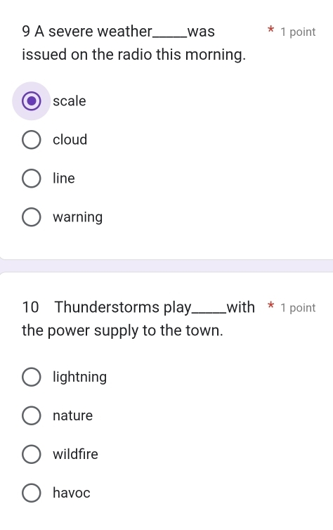 A severe weather._ was 1 point
issued on the radio this morning.
scale
cloud
line
warning
10 Thunderstorms play_ with * 1 point
the power supply to the town.
lightning
nature
wildfire
havoc