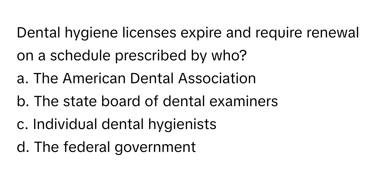 Dental hygiene licenses expire and require renewal on a schedule prescribed by who?

a. The American Dental Association 
b. The state board of dental examiners 
c. Individual dental hygienists 
d. The federal government