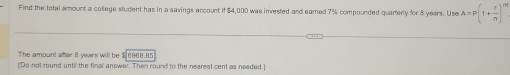 Find the total amount a college student has in a savings account if $4,000 was invested and eamed 7% compounded quarterly for 8 years. Use A=P(1+ r/n )^m'
The amount after 8 years will be $ 6968.85
(Do not round until the finall answer. Then round to the nearest cent as needed.]