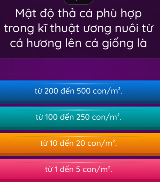 Mật độ thả cá phù hợp
trong kĩ thuật ương nuôi từ
cá hương lên cá giống là
từ 200 đến 500con/m^2.
từ 100 đến 250con/m^2.
từ 10 đến 20con/m^2.
từ 1 đến 5con/m^2.