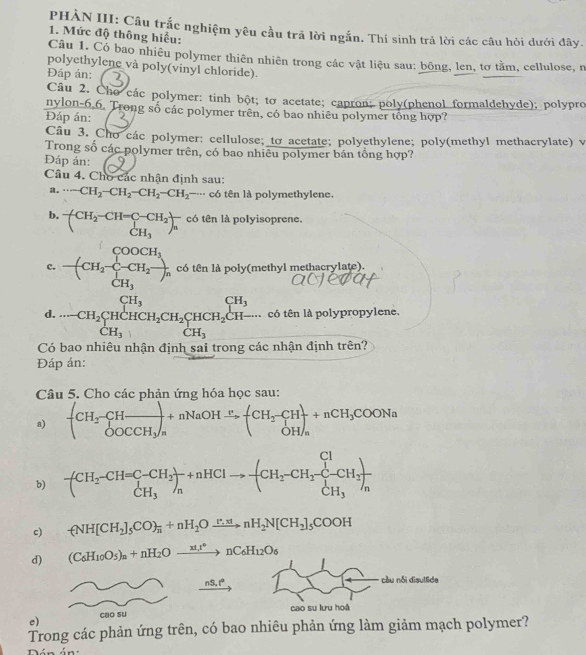 PHÀN III: Câu trắc nghiệm yêu cầu trả lời ngắn. Thí sinh trả lời các câu hỏi dưới đây.
1. Mức độ thông hiểu:
Câu 1. Có bao nhiêu polymer thiên nhiên trong các vật liệu sau: bông, len, tơ tằm, cellulose, n
polyethylene và poly(vinyl chloride).
Đáp án:
Câu 2. Cho các polymer: tinh bột; tơ acetate; capron; poly(phenol formaldehyde); polypro
nylon-6,6. Trong số các polymer trên, có bao nhiêu polymer tổng hợp?
Đáp án:
Câu 3. Cho các polymer: cellulose; to acetate; polyethylene; poly(methyl methacrylate) v
Trong số các polymer trên, có bao nhiêu polymer bán tổng hợp?
Đáp án:
Câu 4. Cho các nhận định sau:
a. ·s -CH_2-CH_2-CH_2-CH_2 có tên là polymethylene.
b. -(CH_2-CH=C-CH_2CH_3)_n có tên là polyisoprene.
c. -(CH_2-C-C-CH_H_2COOCH_3CH_3 có tên là poly(methyl methacrylate).
CH_3
d. có tên là polypropylene.
Có ·s -CH_2CH_2CHCH_2CH_2CH_2CHCH_2CH-... CH_3endarray
lo nhiêu nhận định sai trong các nhận định trên?
Đáp án:
Câu 5. Cho các phản ứng hóa học sau:
a) +beginarrayr CH_2-CHfrac 2OOCCH_3 OOCCH_3/nendarray +(CH_2-CH)+nCH_3COONa
b) -(CH_2-CH=C-CH_2)_n+nHClto -(CH_2-CH_2-CH_2-CH_2)frac CH_3
c) -(NH[CH_2]_5CO)_n+nH_2Oxrightarrow [∵ xtnH_2N[CH_2]_5COOH
d) (C_6H_10O_5)_n+nH_2Oxrightarrow xt_1t°nC_6H_12O_6
nS,t^c
cao su 
e)
Trong các phản ứng trên, có bao nhiêu phản ứng làm giảm mạch polymer?
án: