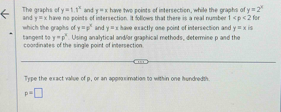 The graphs of y=1.1^x and y=x have two points of intersection, while the graphs of y=2^x
and y=x have no points of intersection. It follows that there is a real number 1 for 
which the graphs of y=p^x and y=x have exactly one point of intersection and y=x is 
tangent to y=p^x. Using analytical and/or graphical methods, determine p and the 
coordinates of the single point of intersection. 
Type the exact value of p, or an approximation to within one hundredth.
p=□