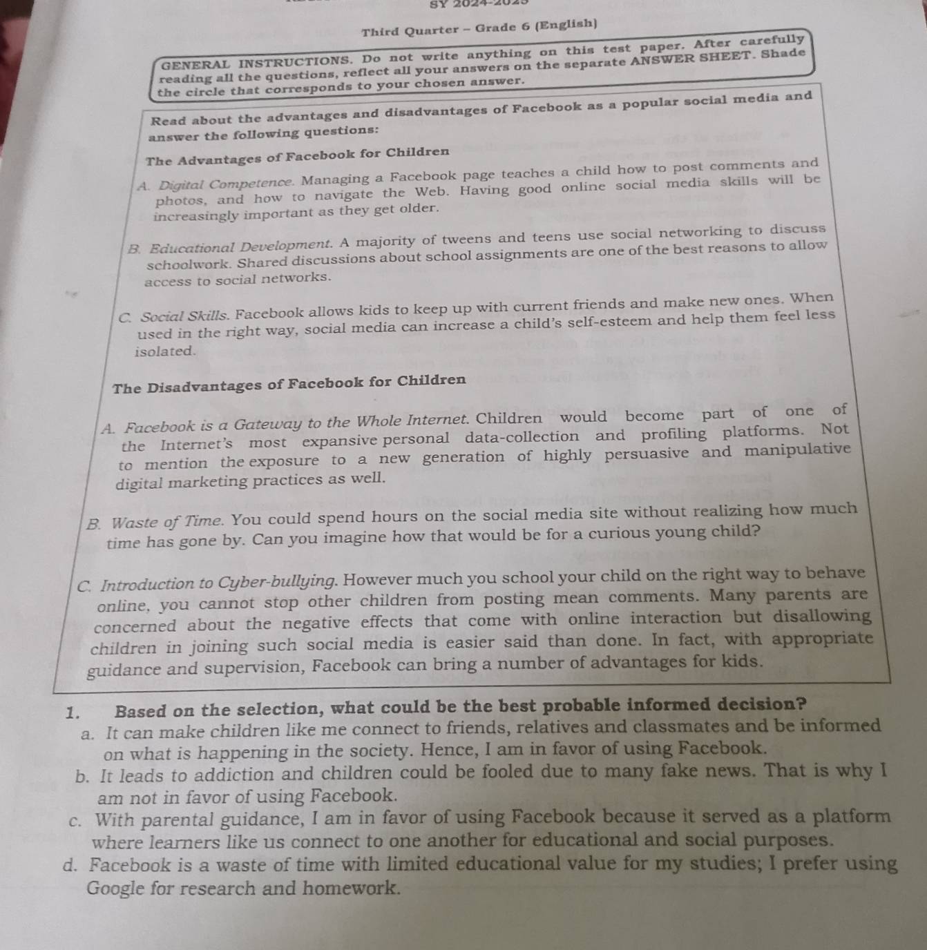 SY 2024-202
Third Quarter - Grade 6 (English)
GENERAL INSTRUCTIONS. Do not write anything on this test paper. After carefully
reading all the questions, reflect all your answers on the separate ANSWER SHEET. Shade
the circle that corresponds to your chosen answer.
Read about the advantages and disadvantages of Facebook as a popular social media and
answer the following questions:
The Advantages of Facebook for Children
A. Digital Competence. Managing a Facebook page teaches a child how to post comments and
photos, and how to navigate the Web. Having good online social media skills will be
increasingly important as they get older.
B. Educational Development. A majority of tweens and teens use social networking to discuss
schoolwork. Shared discussions about school assignments are one of the best reasons to allow
access to social networks.
C. Social Skills. Facebook allows kids to keep up with current friends and make new ones. When
used in the right way, social media can increase a child’s self-esteem and help them feel less
isolated.
The Disadvantages of Facebook for Children
A. Facebook is a Gateway to the Whole Internet. Children would become part of one of
the Internet’s most expansive personal data-collection and profiling platforms. Not
to mention the exposure to a new generation of highly persuasive and manipulative
digital marketing practices as well.
B. Waste of Time. You could spend hours on the social media site without realizing how much
time has gone by. Can you imagine how that would be for a curious young child?
C. Introduction to Cyber-bullying. However much you school your child on the right way to behave
online, you cannot stop other children from posting mean comments. Many parents are
concerned about the negative effects that come with online interaction but disallowing
children in joining such social media is easier said than done. In fact, with appropriate
guidance and supervision, Facebook can bring a number of advantages for kids.
1. Based on the selection, what could be the best probable informed decision?
a. It can make children like me connect to friends, relatives and classmates and be informed
on what is happening in the society. Hence, I am in favor of using Facebook.
b. It leads to addiction and children could be fooled due to many fake news. That is why I
am not in favor of using Facebook.
c. With parental guidance, I am in favor of using Facebook because it served as a platform
where learners like us connect to one another for educational and social purposes.
d. Facebook is a waste of time with limited educational value for my studies; I prefer using
Google for research and homework.