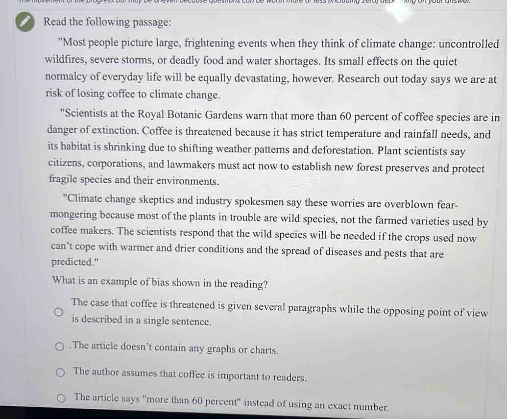 Read the following passage:
"Most people picture large, frightening events when they think of climate change: uncontrolled
wildfires, severe storms, or deadly food and water shortages. Its small effects on the quiet
normalcy of everyday life will be equally devastating, however. Research out today says we are at
risk of losing coffee to climate change.
"Scientists at the Royal Botanic Gardens warn that more than 60 percent of coffee species are in
danger of extinction. Coffee is threatened because it has strict temperature and rainfall needs, and
its habitat is shrinking due to shifting weather patterns and deforestation. Plant scientists say
citizens, corporations, and lawmakers must act now to establish new forest preserves and protect
fragile species and their environments.
"Climate change skeptics and industry spokesmen say these worries are overblown fear-
mongering because most of the plants in trouble are wild species, not the farmed varieties used by
coffee makers. The scientists respond that the wild species will be needed if the crops used now
can’t cope with warmer and drier conditions and the spread of diseases and pests that are
predicted."
What is an example of bias shown in the reading?
The case that coffee is threatened is given several paragraphs while the opposing point of view
is described in a single sentence..The article doesn’t contain any graphs or charts.
The author assumes that coffee is important to readers.
The article says "more than 60 percent" instead of using an exact number.