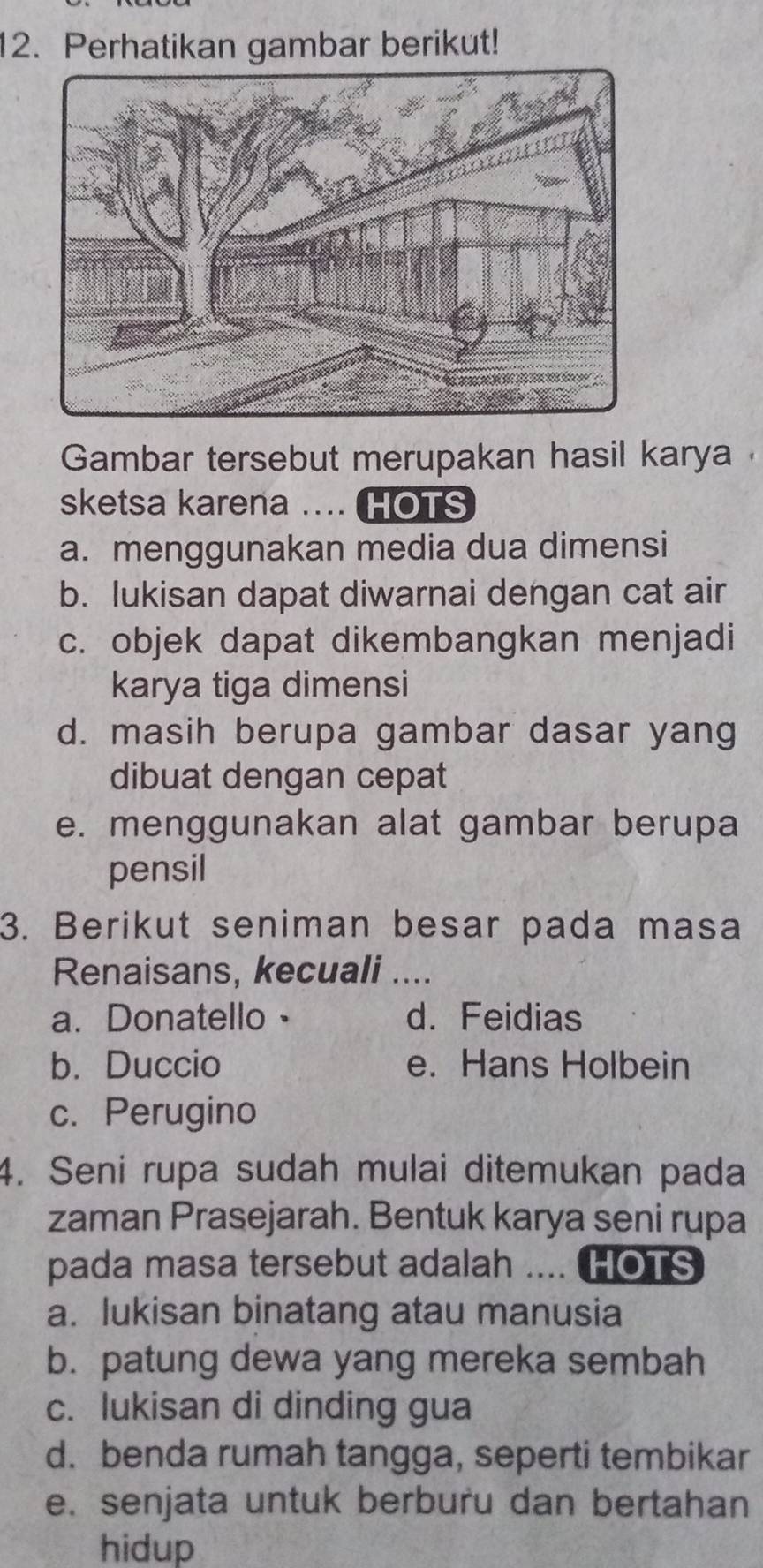 Perhatikan gambar berikut!
Gambar tersebut merupakan hasil karya 
sketsa karena .... HOTS
a. menggunakan media dua dimensi
b. lukisan dapat diwarnai dengan cat air
c. objek dapat dikembangkan menjadi
karya tiga dimensi
d. masih berupa gambar dasar yang
dibuat dengan cepat
e. menggunakan alat gambar berupa
pensil
3. Berikut seniman besar pada masa
Renaisans, kecuali ....
a.Donatello。 d. Feidias
b. Duccio e. Hans Holbein
c. Perugino
4. Seni rupa sudah mulai ditemukan pada
zaman Prasejarah. Bentuk karya seni rupa
pada masa tersebut adalah .... HOTS
a. lukisan binatang atau manusia
b. patung dewa yang mereka sembah
c. lukisan di dinding gua
d. benda rumah tangga, seperti tembikar
e. senjata untuk berburu dan bertahan
hidup