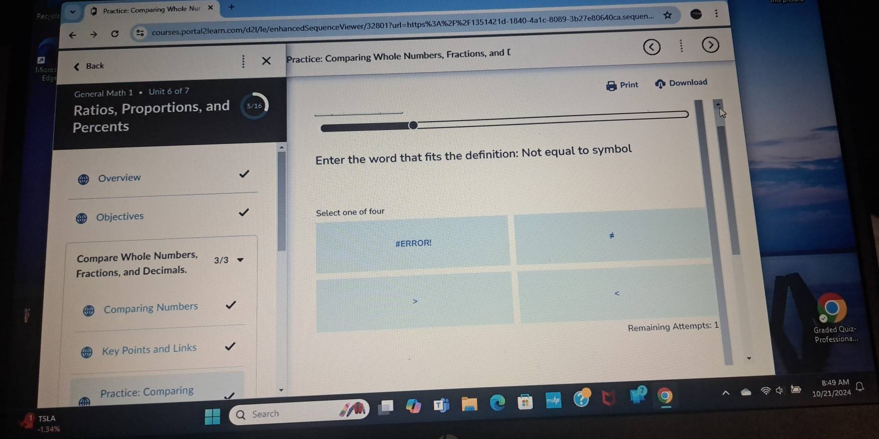 Practice: Comparing Whole Nur × + 
courses.portal2learn.com/d2l/le/enhancedSequenceViewer/32801?url=https%3A%2F%2F1351421d-1840-4a1c-8089-3b27e80640ca.sequen... 
《Back Practice: Comparing Whole Numbers, Fractions, and [ 
× 
Print Download 
General Math 1 • Unit 6 of 7 
Ratios, Proportions, and 
a 
Percents 
Enter the word that fits the definition: Not equal to symbol 
Overview 
Objectives Select one of four 
#ERROR! 
Compare Whole Numbers, 3/3
Fractions, and Decimals. 
Comparing Numbers 
Key Points and Links Remaining Attempts: 1 
Graded Quiz- 
Professiona... 
8:49 AM 
Practice: Comparing 
10/21/2024 
TSLA Q Search 
- 1.34%