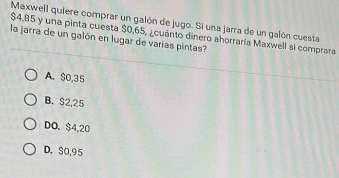 Maxwell quiere comprar un galón de jugo. Si una jarra de un galón cuesta
$4,85 y una pinta cuesta $0,65, ¿cuánto dinero ahorraría Maxwell si comprara
la jarra de un galón en lugar de varias pintas?
A. $0,35
B. $2,25
DO. $4,20
D. $0,95