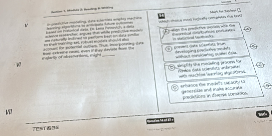 Section 1, Module 2: Reading &: Wrifing
14 Mark for Review
v In predictive modeling, deta scientists employ machine
based on historical data. Dr. Lena Petrovich, a deta Which choice most logically completes the text?
learning algorithms to anticipate future outcomes
are naturally inclined to perform best on data similiar p align the predictive models with the
science researcher, argues that while predictive modells
to their training set, robust models should also theoretical distributions postulated
account for potential outliers. Thus, incorporating data in statistical textbooks.
prevent data scientists from
from extreme cases, even if they deviate from the
majority of observations, might 0
V _developing predictive madels
without considering outlier data.
simplify the modeling process for
novice data scientists unfamiliar
with machine learning algorithms.
o enhance the model's capacity to
generalize and make accurate
predictions in diverse scenarios.
VII
Back
TESTBE Qutufam 1 é sª 27 =